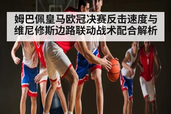 姆巴佩皇马欧冠决赛反击速度与维尼修斯边路联动战术配合解析 - kaiyun