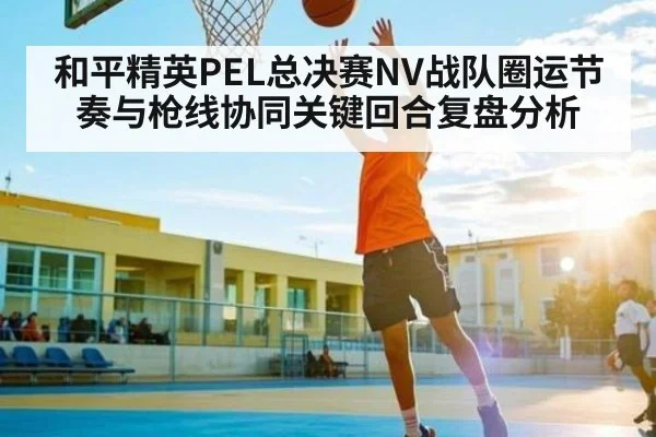 和平精英PEL总决赛NV战队圈运节奏与枪线协同关键回合复盘分析 - kaiyun